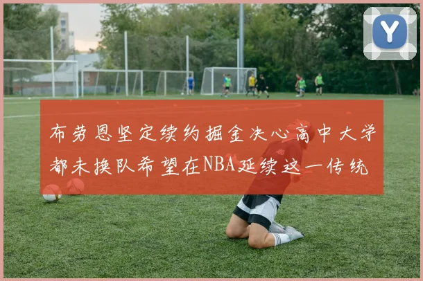 布劳恩坚定续约掘金决心高中大学都未换队希望在NBA延续这一传统