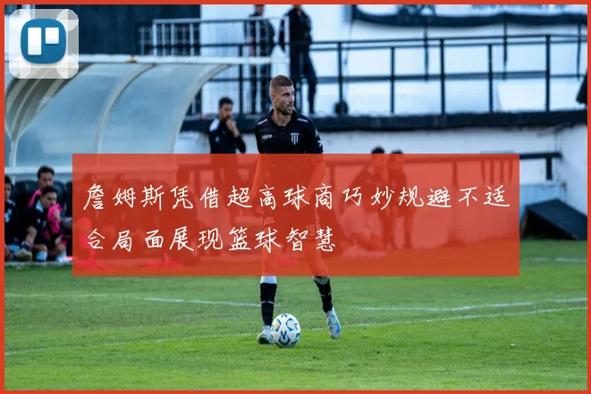詹姆斯凭借超高球商巧妙规避不适合局面展现篮球智慧