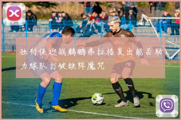 独行侠迎战鹈鹕弗拉格复出能否助力球队打破缺阵魔咒