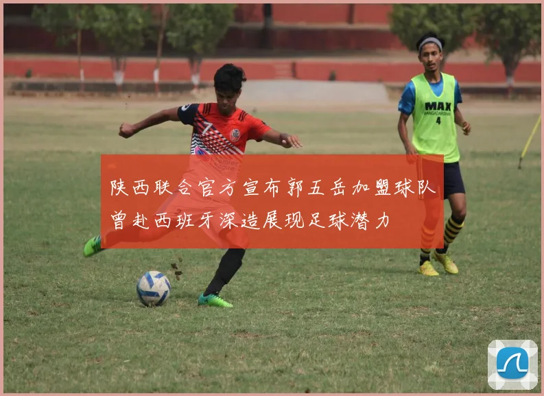 陕西联合官方宣布郭五岳加盟球队曾赴西班牙深造展现足球潜力