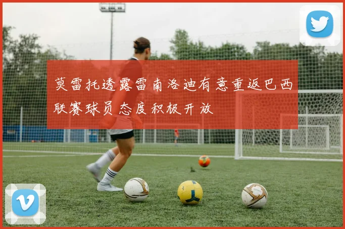 莫雷托透露雷南洛迪有意重返巴西联赛球员态度积极开放