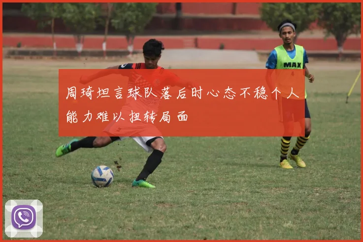 周琦坦言球队落后时心态不稳个人能力难以扭转局面