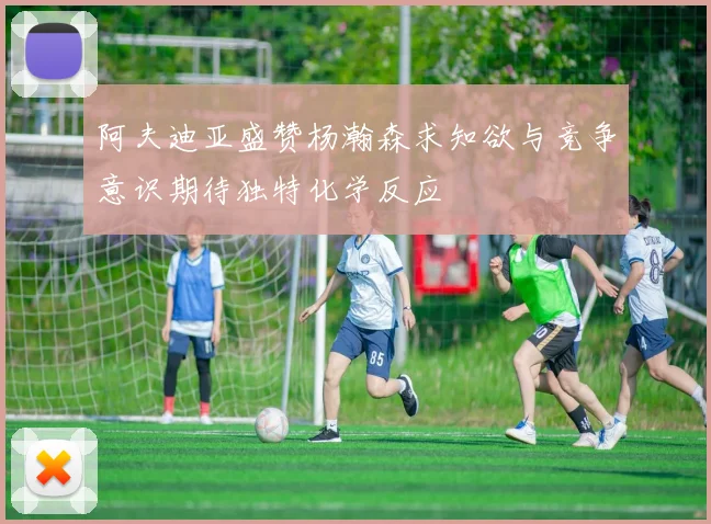 阿夫迪亚盛赞杨瀚森求知欲与竞争意识期待独特化学反应