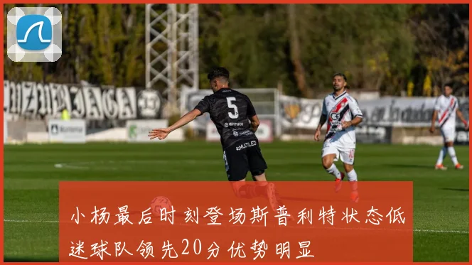 小杨最后时刻登场斯普利特状态低迷球队领先20分优势明显