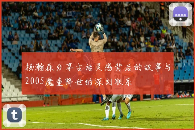 杨瀚森分享古话灵感背后的故事与2005魔童降世的深刻联系