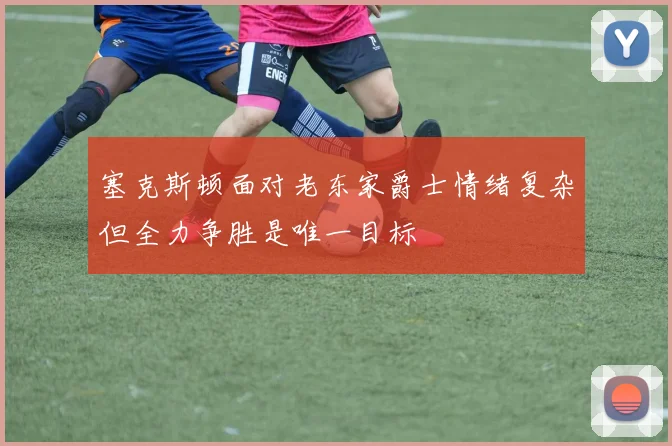 塞克斯顿面对老东家爵士情绪复杂但全力争胜是唯一目标