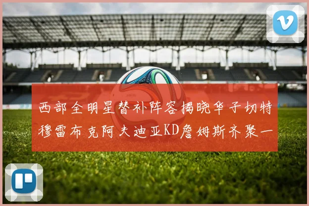 西部全明星替补阵容揭晓华子切特穆雷布克阿夫迪亚KD詹姆斯齐聚一堂
