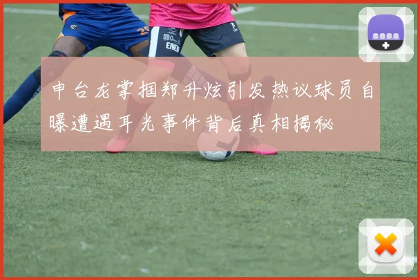 申台龙掌掴郑升炫引发热议球员自曝遭遇耳光事件背后真相揭秘
