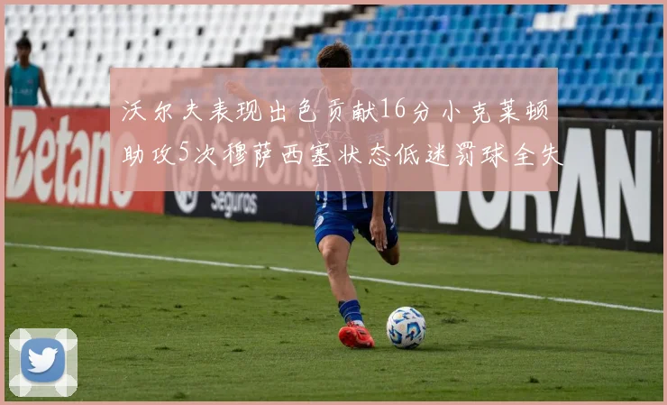 沃尔夫表现出色贡献16分小克莱顿助攻5次穆萨西塞状态低迷罚球全失