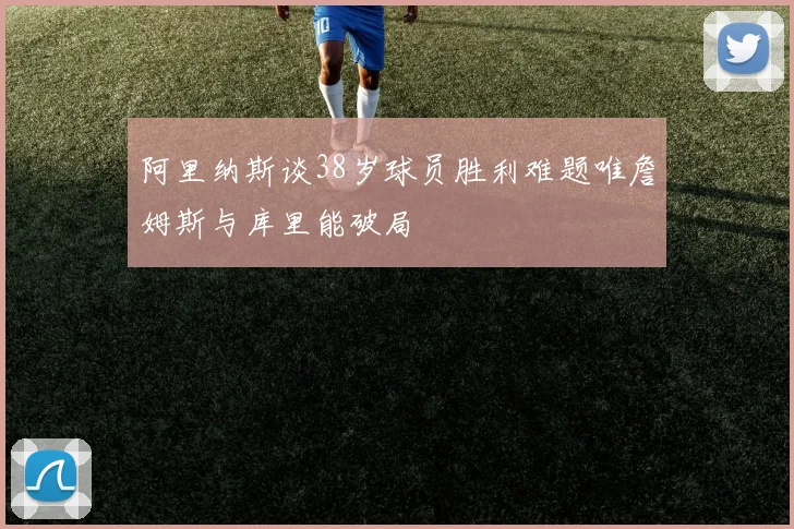 阿里纳斯谈38岁球员胜利难题唯詹姆斯与库里能破局