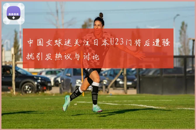 中国女球迷关注日本U23门将后遭骚扰引发热议与讨论