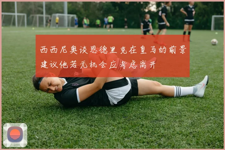 西西尼奥谈恩德里克在皇马的前景建议他若无机会应考虑离开