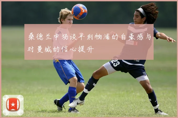桑德兰中场谈平利物浦的自豪感与对曼城的信心提升