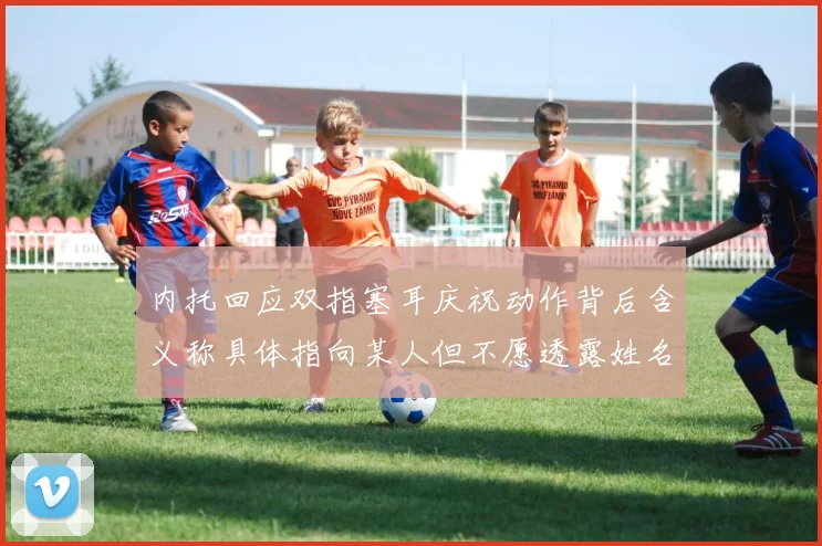 内托回应双指塞耳庆祝动作背后含义称具体指向某人但不愿透露姓名
