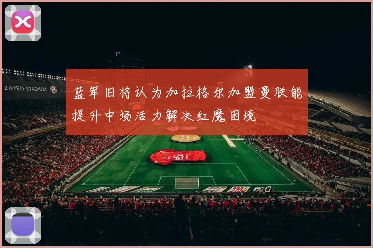 蓝军旧将认为加拉格尔加盟曼联能提升中场活力解决红魔困境