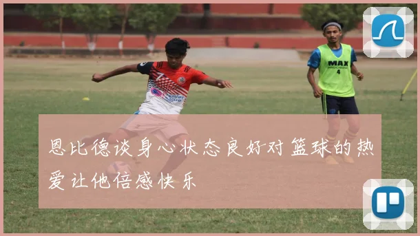 恩比德谈身心状态良好对篮球的热爱让他倍感快乐