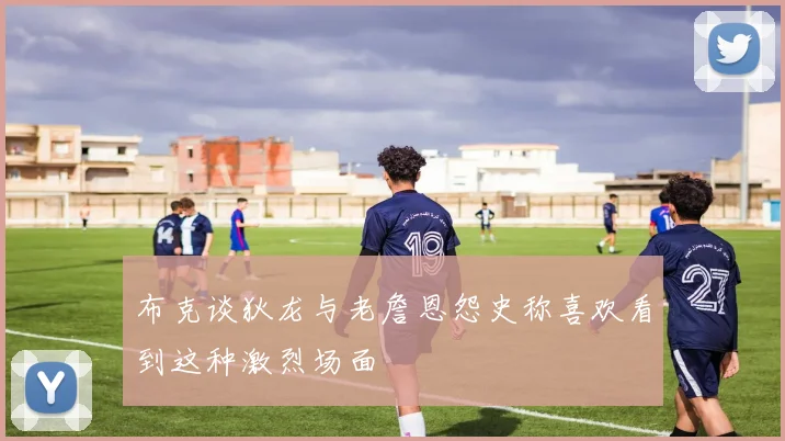 布克谈狄龙与老詹恩怨史称喜欢看到这种激烈场面