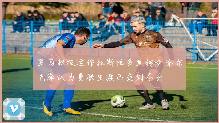 罗马积极运作拉斯帕多里转会齐尔克泽认为曼联生涯已走到尽头