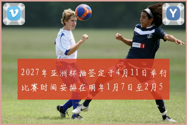 2027年亚洲杯抽签定于4月11日举行比赛时间安排在明年1月7日至2月5日