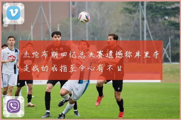 杰伦布朗回忆总决赛遗憾称库里夺走我的戒指至今心有不甘